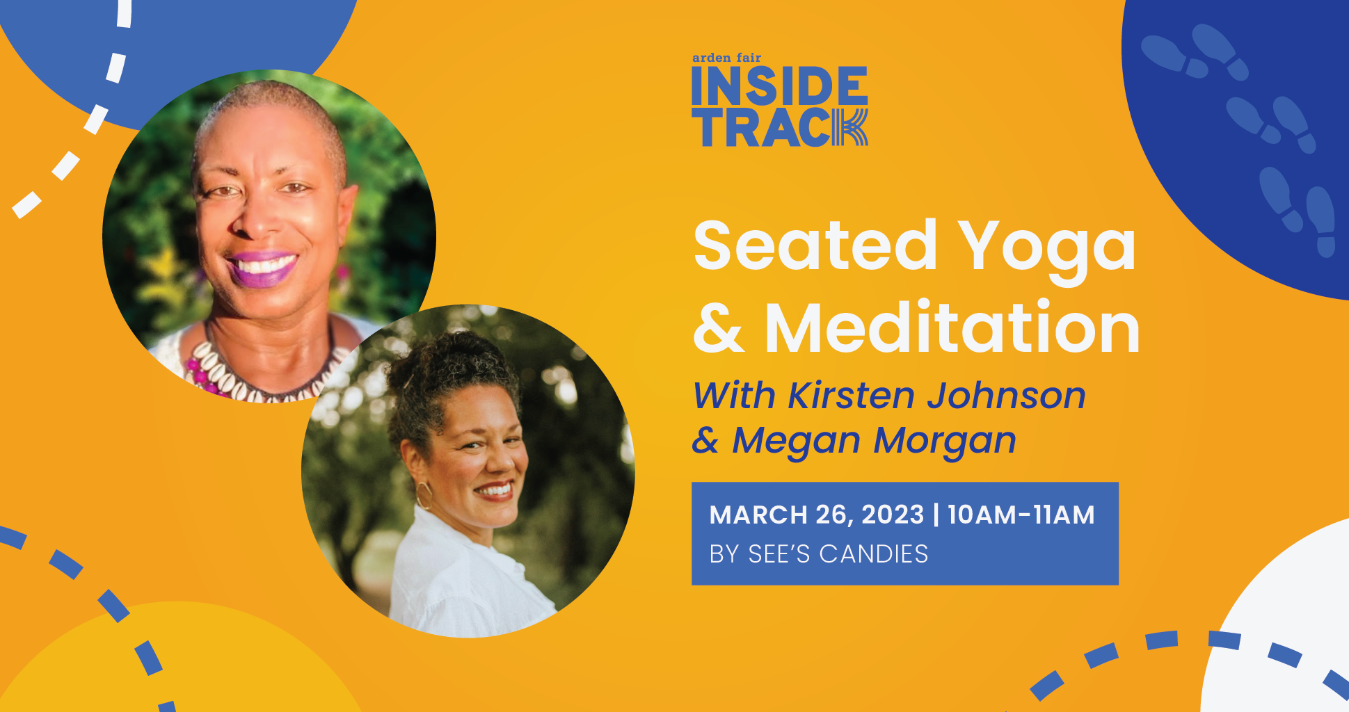 Yellow background with blue and white design elements. Two photos of women's faces smiling. Copy reads Arden Fair Inside Track seated yoga and meditation with Kirsten Johnson and Megan Morgan March 26 2023 10am to 11am by See's Candies.