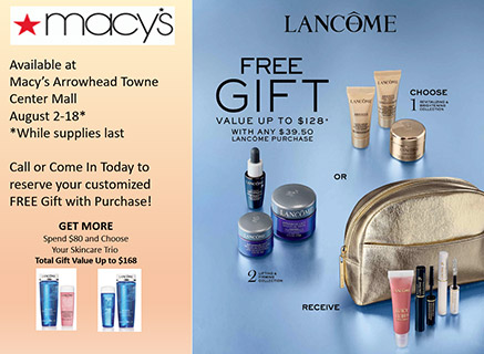 Available at Macy's Arrowhead Towne Center 

August 2-18*

Call or Come in Today to Reserve Your Customized FREE Gift with any $39.50 Lancome Purchase!

Get More: Spend $80 and choose your skincare trio. Total Gift Value up to $168
﻿
*While supplies last