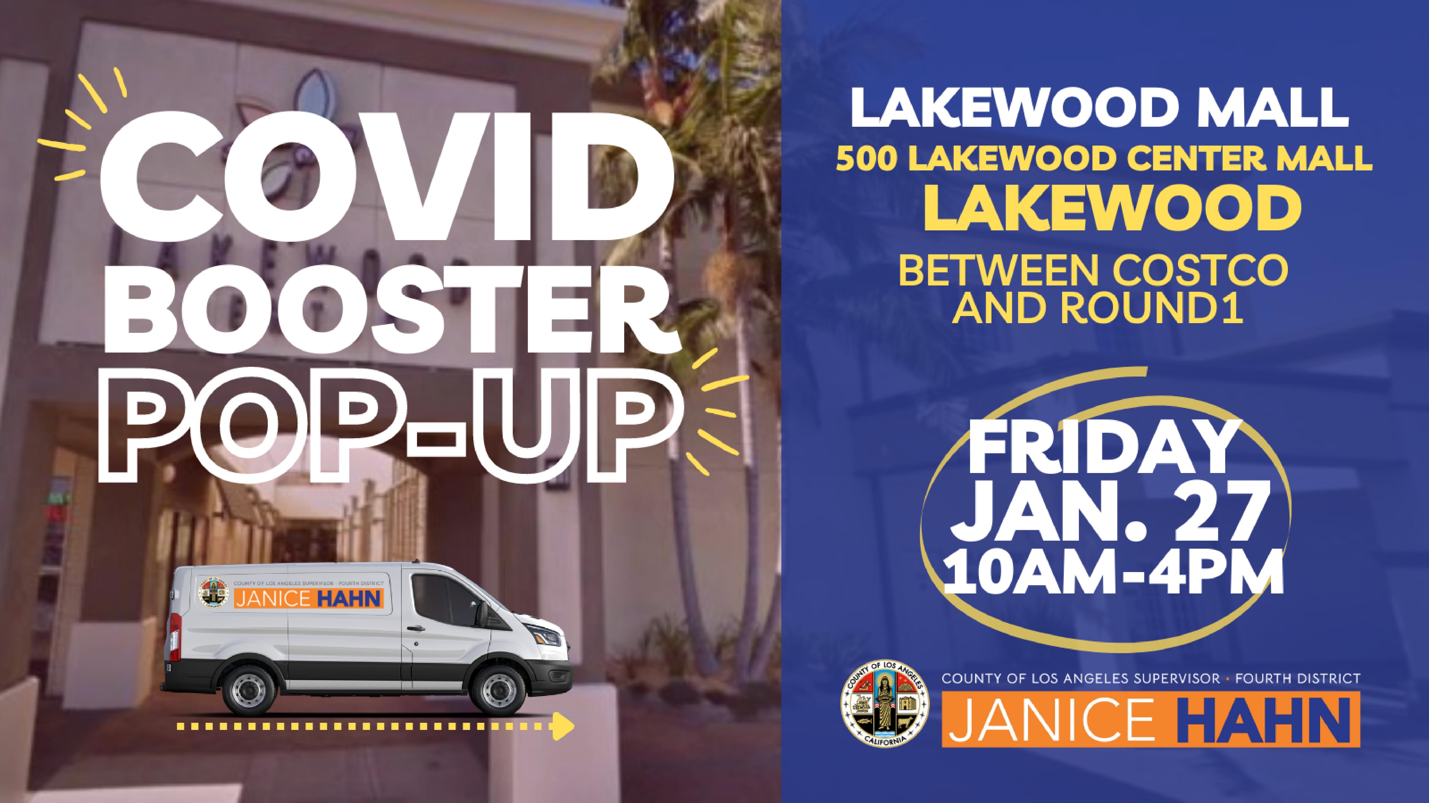 Covid Booster Pop-Up 
Lakewood Mall
500 Lakewood Center Mall
Lakewood 
Between Costco and Round1
Friday Jan. 27 10AM - 4PM
Janice Hahn
White van in front of Lakewood center entrance 