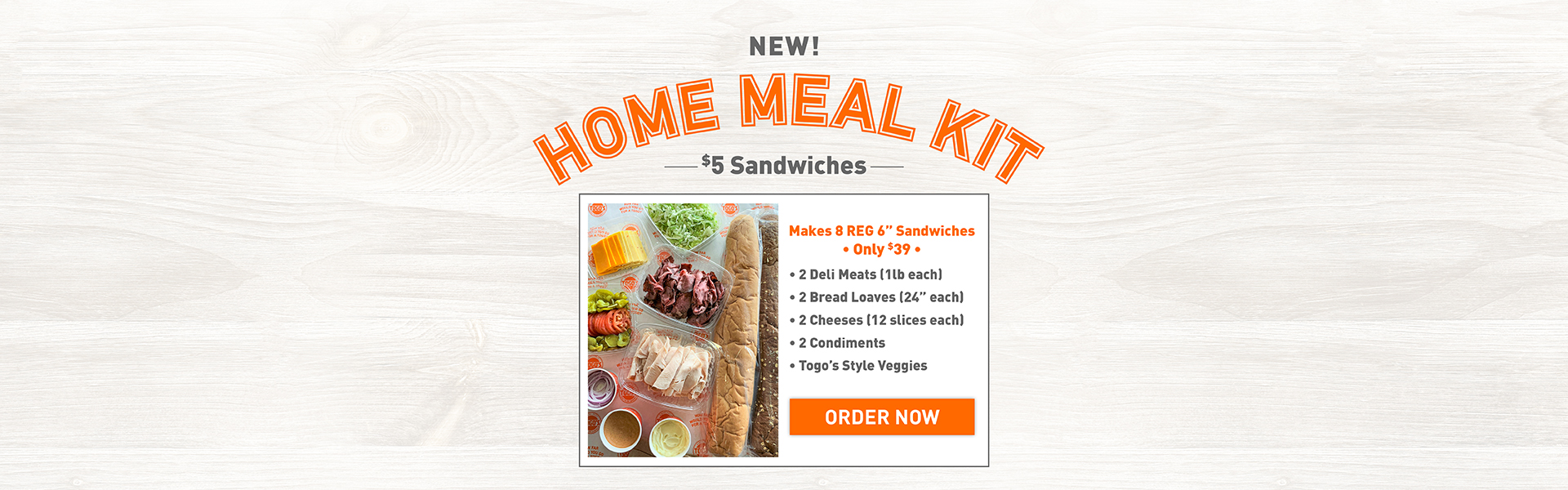 New!
Home Meal Kit
$5 Sandwiches
Makes 8 REG 6" Sandwiches
*Only $39*
2 Deli Meats (1lb each)
2 Bread Loaves (24" each)
2 Cheeses (12 slices each)
2 Condiments
Togo's Style Veggies
Order Now