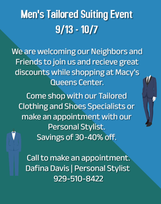 We are welcoming our Neighbors and Friends to join us and receive great discounts while shopping at Macy's Queens Center. 

Come shop with our Tailored Clothing and Shoes Specialists or make an appointment with our Personal Stylist. Savings of 30-40% off. 

Call to make an appointment. Dafina Davis | Personal Stylist, (929) 510-8422. 