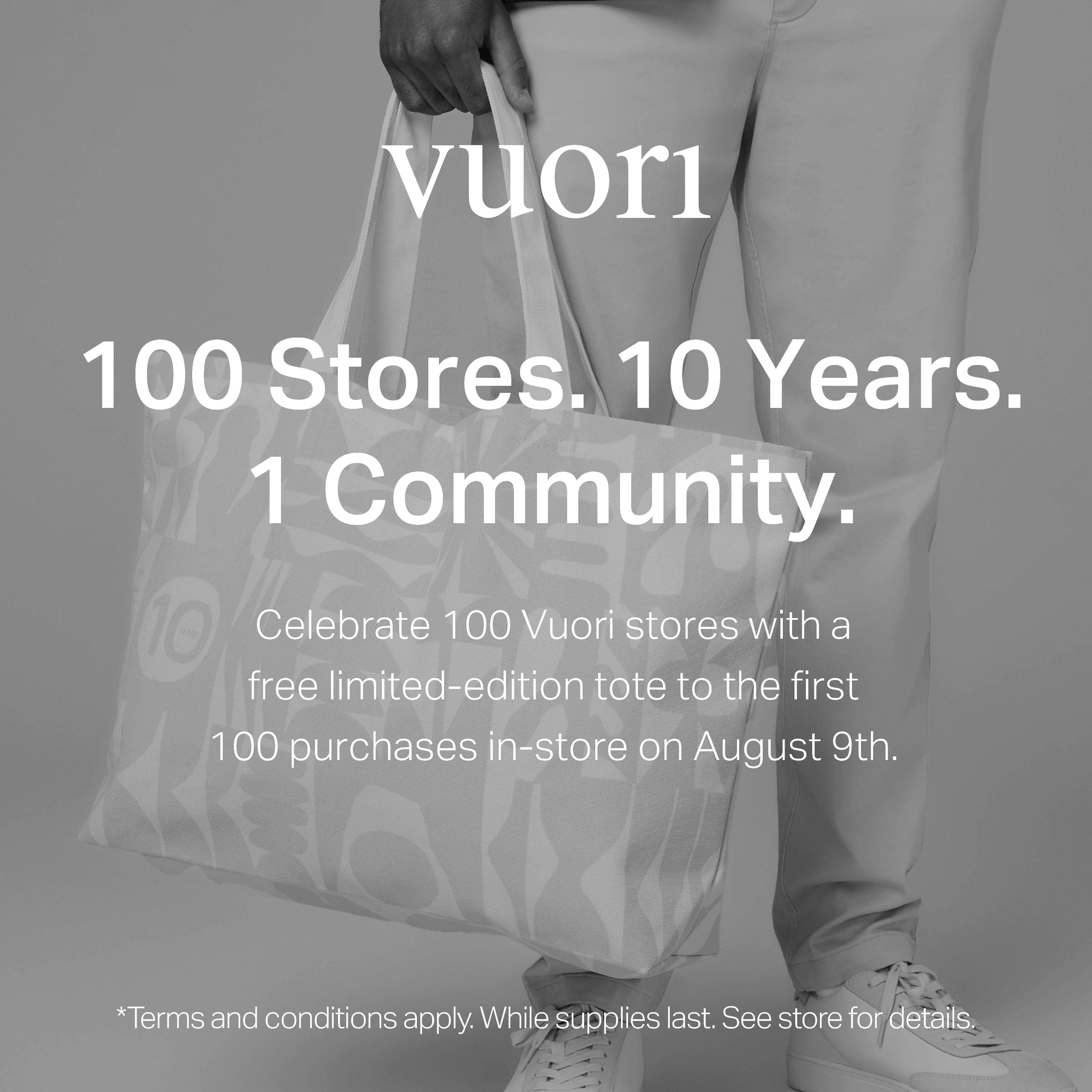 vuori logo. 100 stores. 10 years. 1 community. celebrate 100 vuori stores with a free limited-edition tote to the first 100 purchases in-store on august 9th. terms and conditions apply. while supplies last. see store for details.