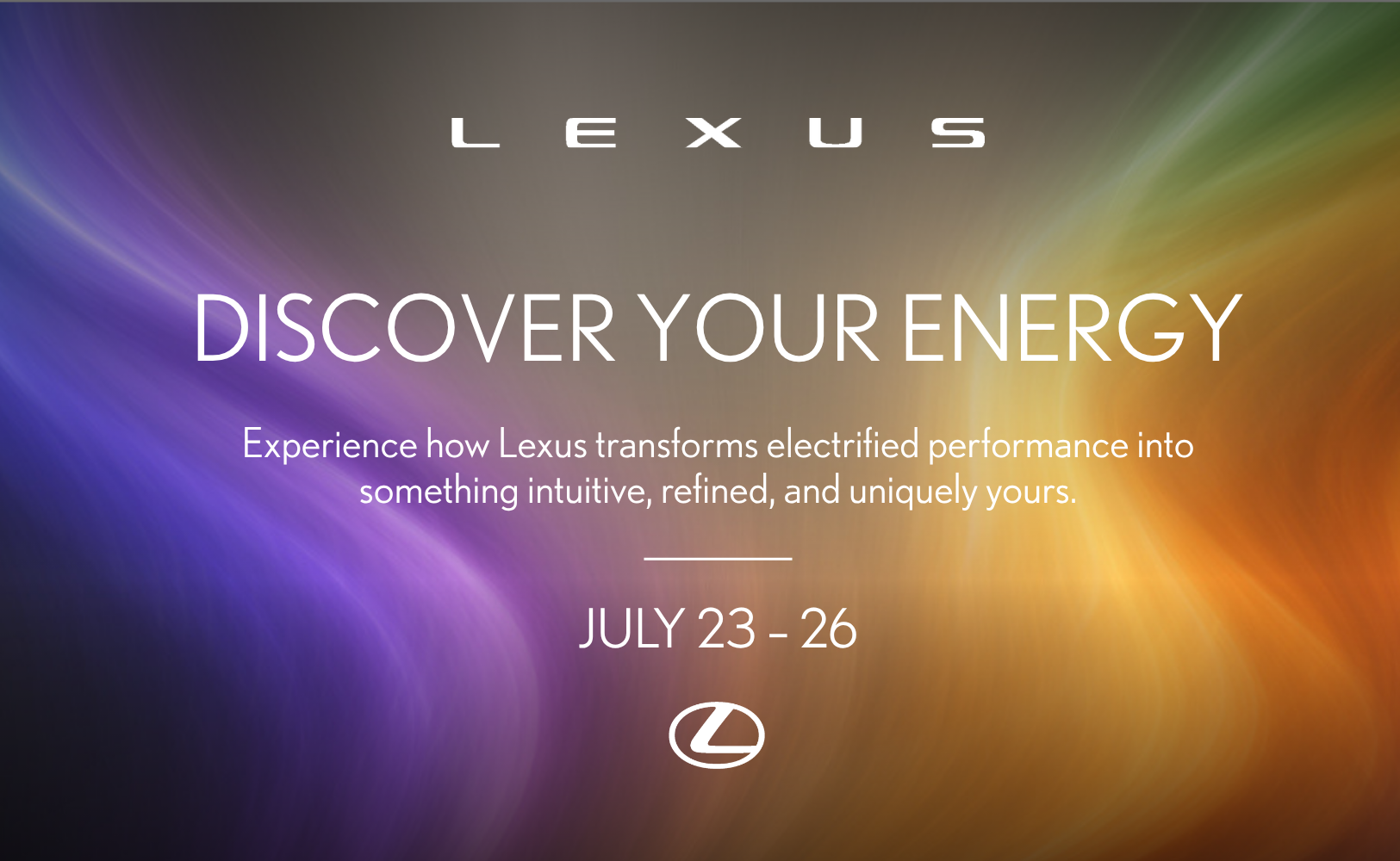 lexus logo. discover your energy, experience how Lexus transforms electrified performance into something intuitive, refined, and uniquely yours. july 23-26. against a gradient background of blue, purple, yellow, orange, and red. 