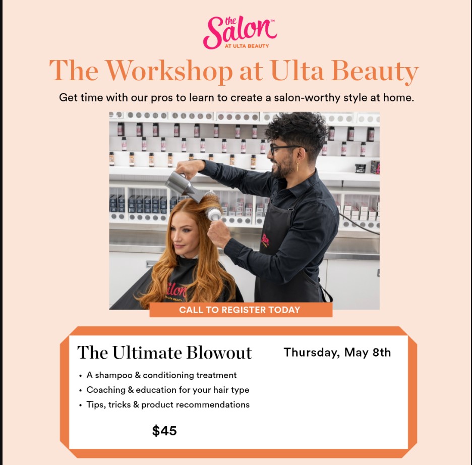The Salon at Ulta Beauty
The Workshop at Ulta Beauty
Get time with our pros to learn to create a salon-worthy style at home.
Call to register today.
The ULtimate Blowout: Thursday, May 8th:
A shampoo & conditioning treatment. Coaching & education for your hair type. Tips, tricks & product recommendations. $45