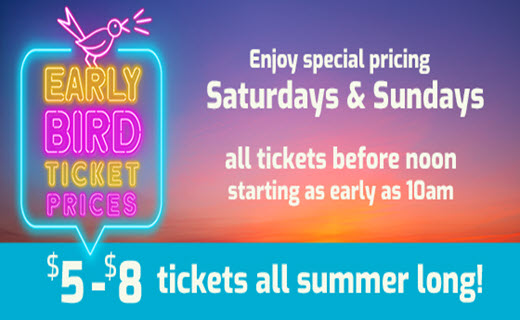 Early Bird Ticket Prices
Enjoy special pricing
Saturdays & Sundays
all tickets before noon
starting as early as 10am
$5 - $8 tickets all summer long!