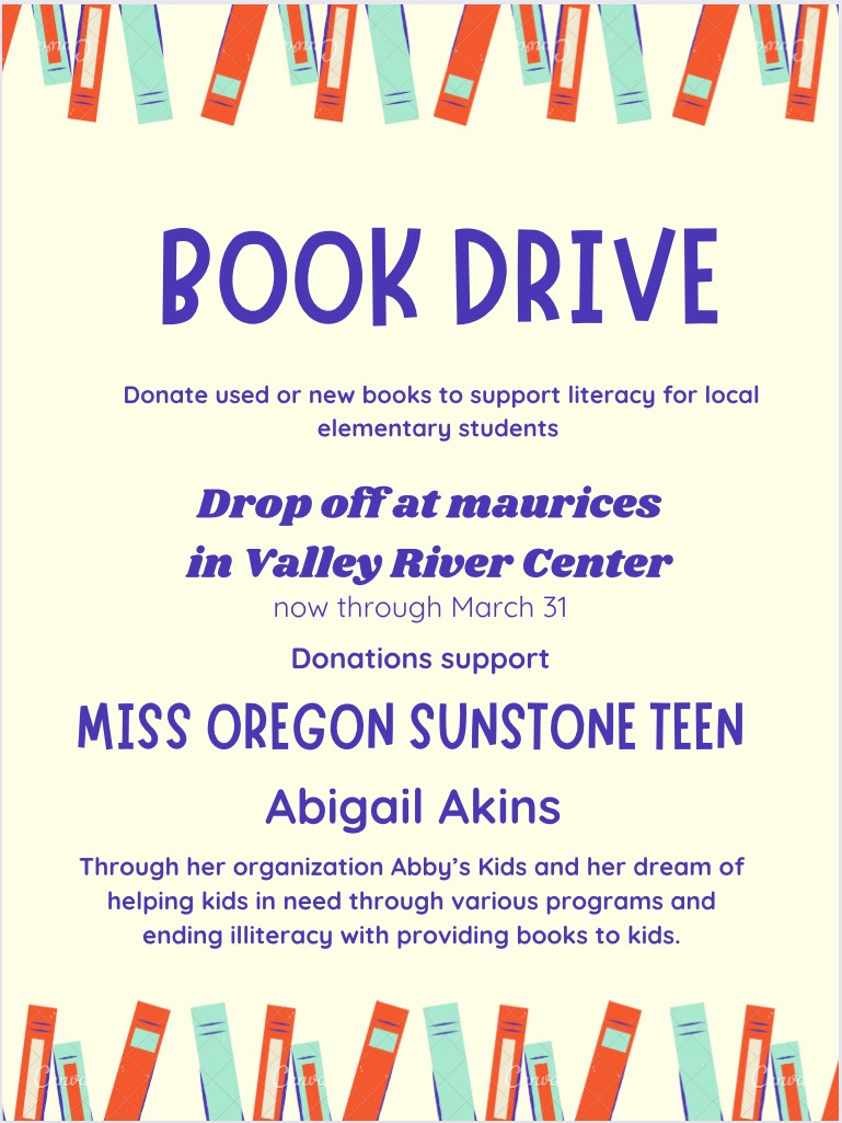 Book Drive 
Donate used or new books to support literacy for local elementary students
Drop off at Maurices in Valley River center
now through March 31
Donations support
Miss Oregon Sunstone Teen
Abigail Akins
through her organization Abby's Kids and her dream of helping kids in need through various programs and ending illiteracy with providing books to kids.