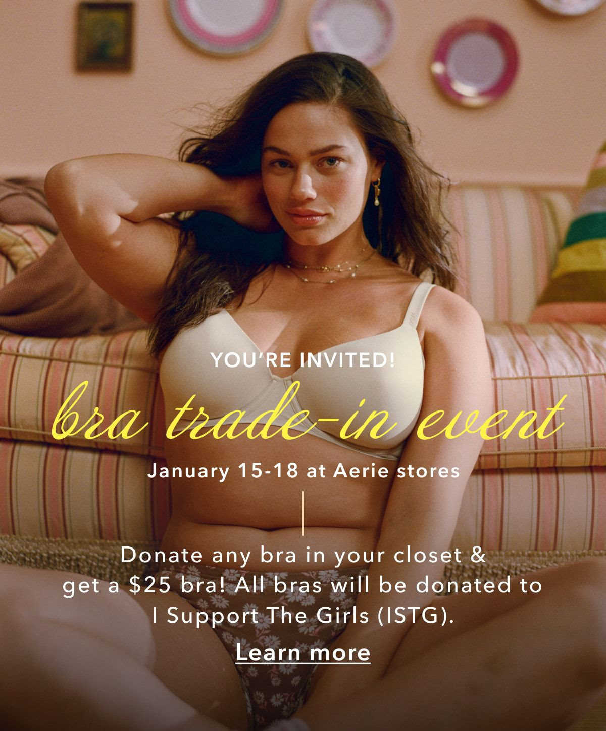 YOU'RE INVITED for a Comfy Bra Match Trade-In Event January 15-18 at Aerie stores. Donate any bra in your closet and get a $25 bra! All bras will be donated to I Support the Girls (ISTG).