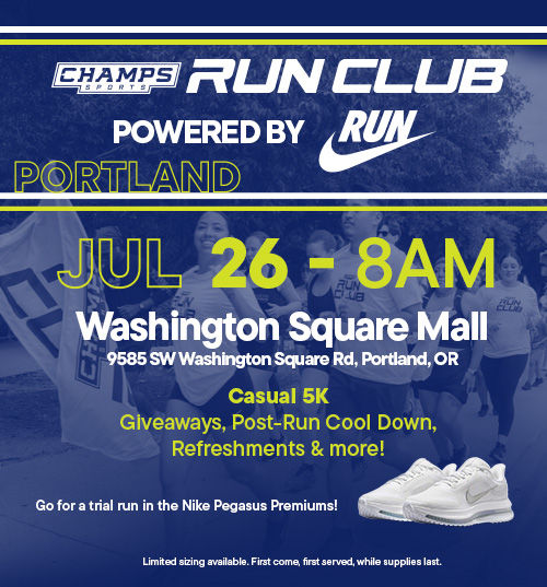 Champs Sports Run Club powered by Nike Run. July 26- 8AM. Washington Square Mall, 9585 SW Washington Square Road, Portland, OR. A casual 5K with giveaways, post run cooldown, refreshments and more. Go for a trial run in the Nike Pegasus Premiums (limited sizing available, first come, first served. While supplies last.)