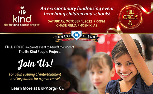 The Be Kind People Project. Full Circle. An extraordinary fundraising event benefiting children and schools! Saturday, October 1, 2022 7:00 PM. Chase Field, Phoenix Arizona. Full Circle is a private event to benefit the work of The Be Kind People Project. Join us for a fun evening of entertainment and inspiration for a great cause! Learn more at B K P P dot org slash F C E.