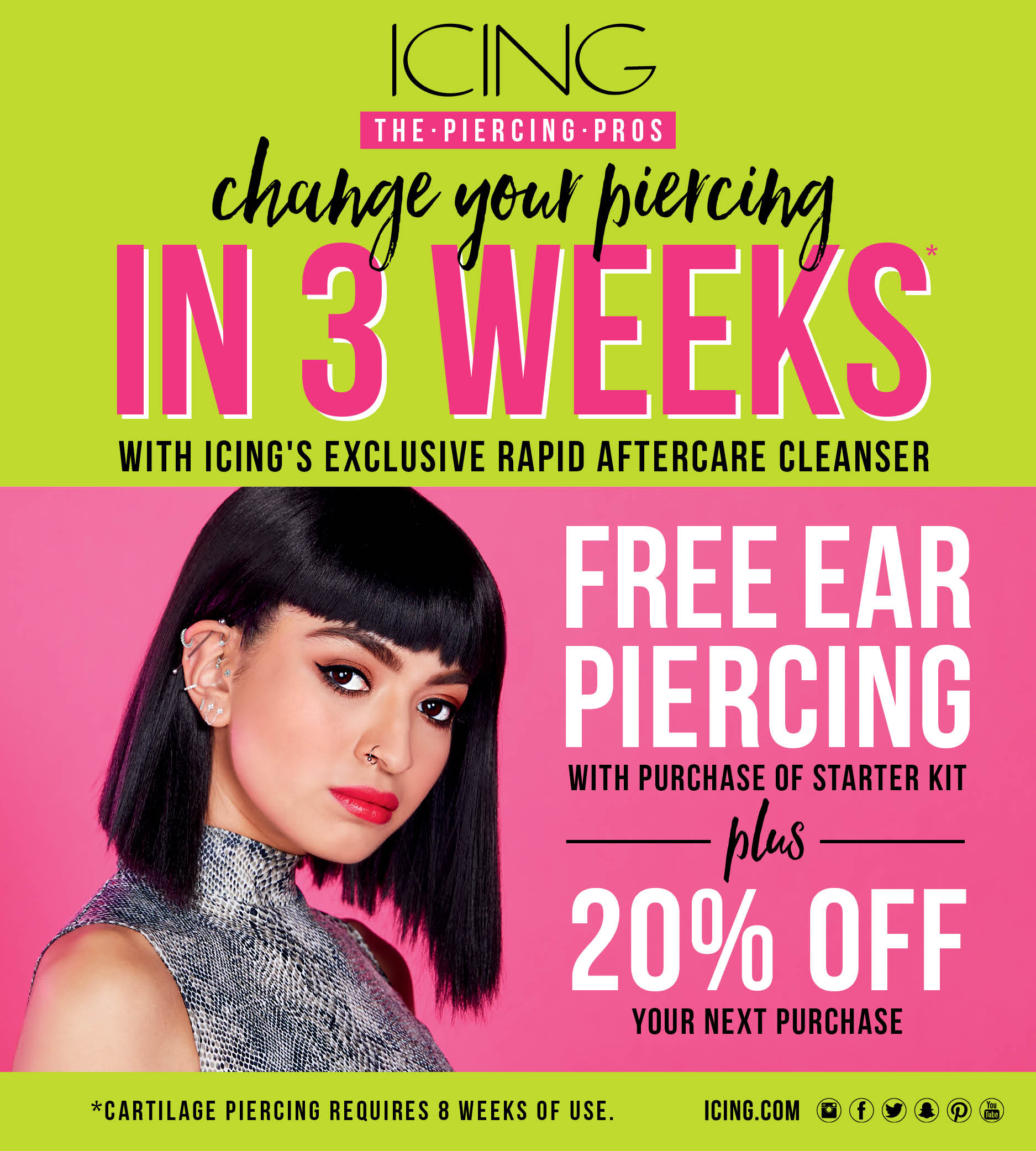 Icing logo. The piercing pros. Change your piercing in 3 weeks with Icing's exclusive rapid aftercare cleanser. Free ear piercing with purchase of starter kit plus 20% off your next purchase. *Cartilage piercing requires 8 weeks of use. Icing.com. Instagram logo, Facebook logo, Twitter logo, We Heart It logo, Snapchat logo, Pinterest logo, You Tube logo. Image woman with dramatic eyes and lips, black hair in a bob style, wearing snakeskin with multiple earrings all over her ear and nose ring.