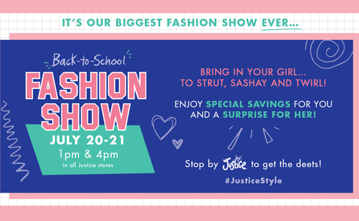 Copy: It's Our Biggest Fashion Show Ever... Back-to-School Fashion Show July 20-21
1pm & 4pm in all Justice stores. Bring in your girl... Enjoy special savings for you and a surprise for her. Stop by Justice to get the deets! #JusticeStyle